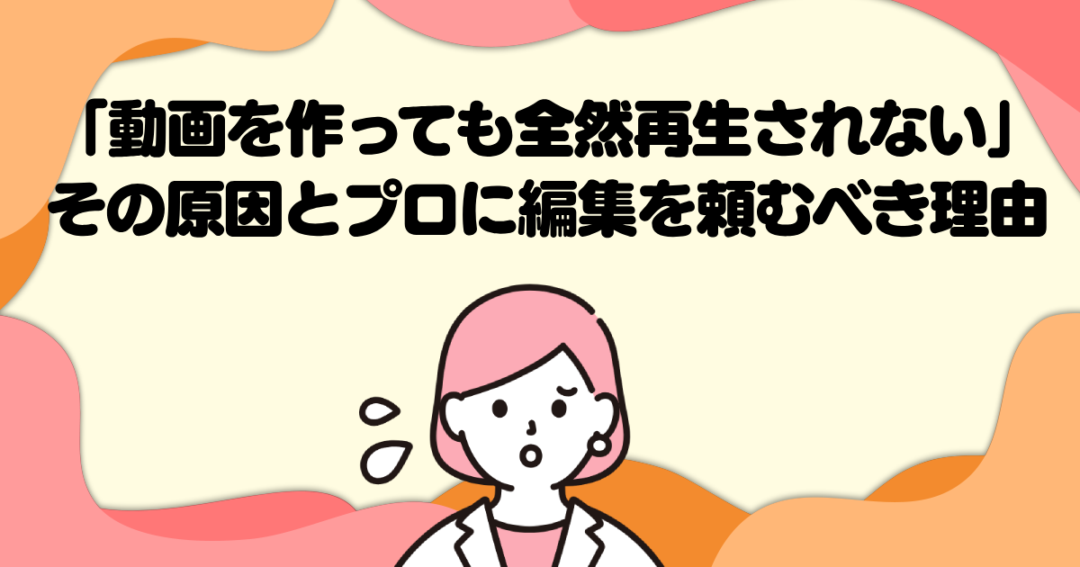 「動画を作っても全然再生されない」その原因とプロに編集を頼むべき理由
